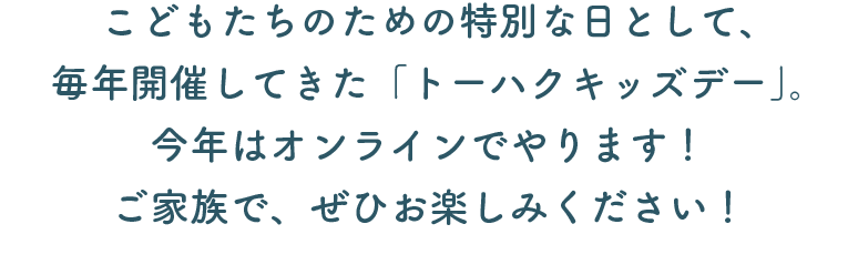 こどもたちのための特別な日として、 毎年開催してきた「トーハクキッズデー」。 今年はオンラインでやります！ ご家族で、ぜひお楽しみください！