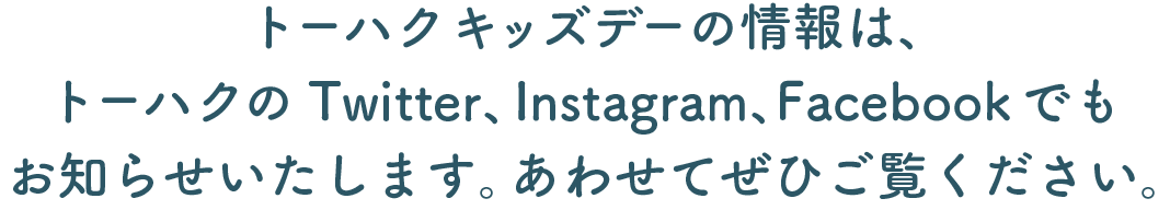 トーハクキッズデーの情報は、 トーハクのTwitter、Instagram、Facebookでも お知らせいたします。あわせてぜひご覧ください。