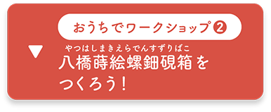 おうちでワークショップ２：八橋蒔絵螺鈿硯箱を つくろう！　へ移動