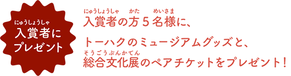 入賞者の方5名様に、 トーハクのミュージアムグッズと、 総合文化展のペアチケットをプレゼント！