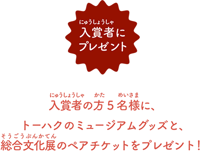 入賞者の方5名様に、 トーハクのミュージアムグッズと、 総合文化展のペアチケットをプレゼント！