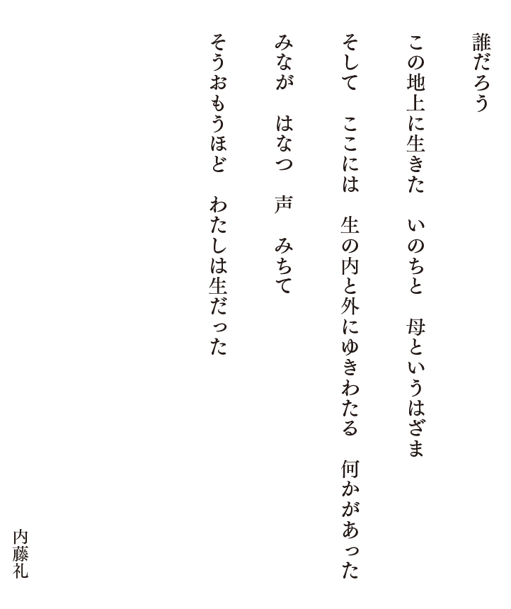 誰だろう　この地上に生きた　いのちと　母というはざま　そして　ここには　生の内と外にゆきわたる　何かがあった　みなが　はなつ　声　みちて　そうおもうほど　わたしは生だった　内藤礼