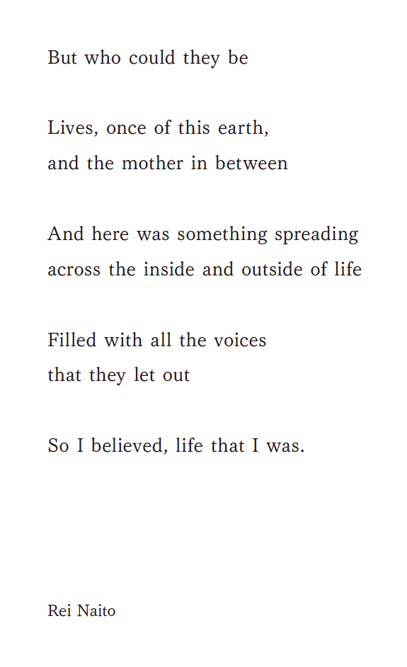 But who could they be Lives, once of this earth, and the mother in between And here was something spreading across the inside and outside of life Filled with all the voices that they let out So I believed, life that I was. Rei Naito